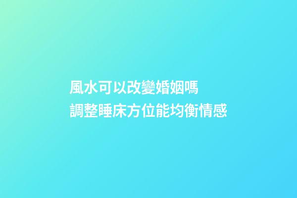 風水可以改變婚姻嗎  調整睡床方位能均衡情感